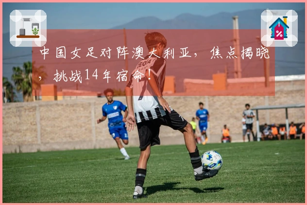 中国女足对阵澳大利亚，焦点揭晓，挑战14年宿命！