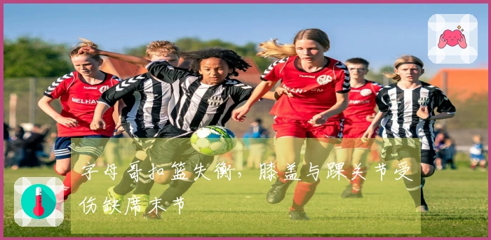 字母哥扣篮失衡，膝盖与踝关节受伤缺席末节