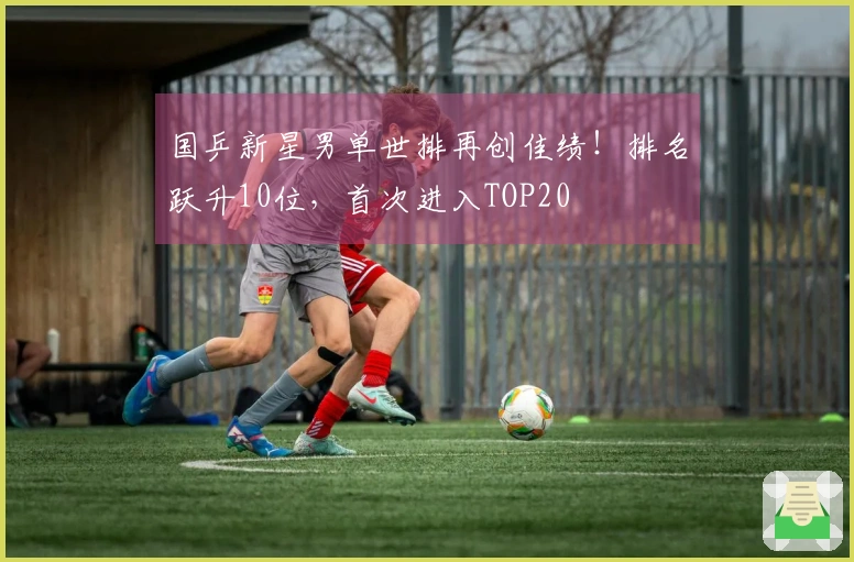 国乒新星男单世排再创佳绩！排名跃升10位，首次进入TOP20