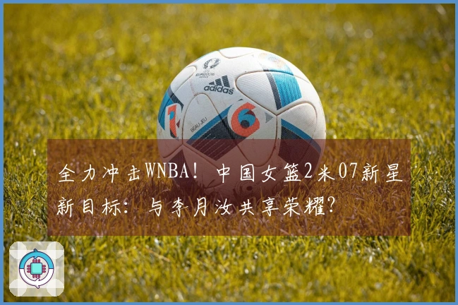 全力冲击WNBA！中国女篮2米07新星新目标：与李月汝共享荣耀？