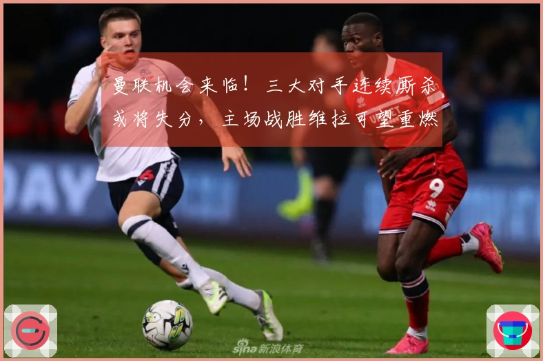 曼联机会来临！三大对手连续厮杀或将失分，主场战胜维拉可望重燃争四希望