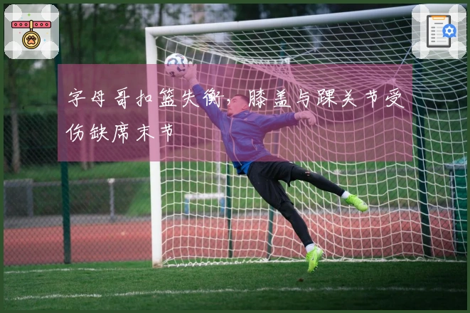 字母哥扣篮失衡，膝盖与踝关节受伤缺席末节
