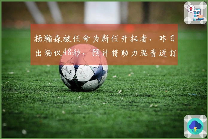 杨瀚森被任命为新任开拓者，昨日出场仅48秒，预计将助力混音连打四场主场比赛。