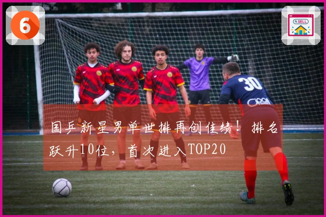 国乒新星男单世排再创佳绩！排名跃升10位，首次进入TOP20