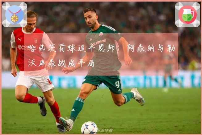 哈弗茨罚球追平恩师，阿森纳与勒沃库森战成平局