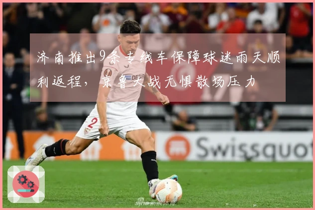 济南推出9条专线车保障球迷雨天顺利返程，京鲁大战无惧散场压力