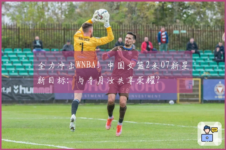 全力冲击WNBA！中国女篮2米07新星新目标：与李月汝共享荣耀？