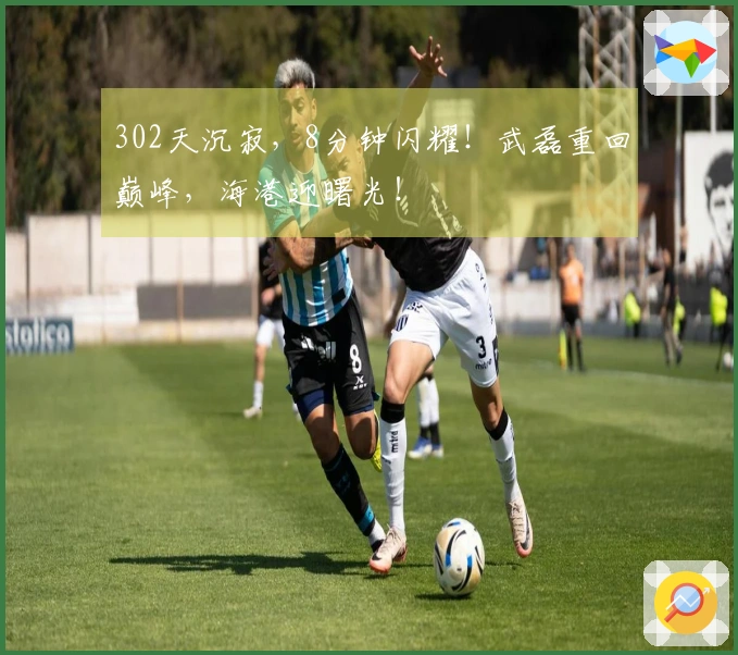 302天沉寂，8分钟闪耀！武磊重回巅峰，海港迎曙光！