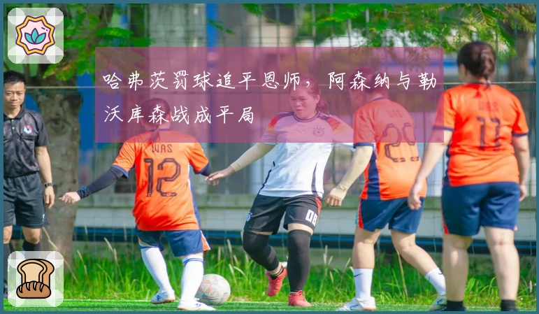 哈弗茨罚球追平恩师，阿森纳与勒沃库森战成平局