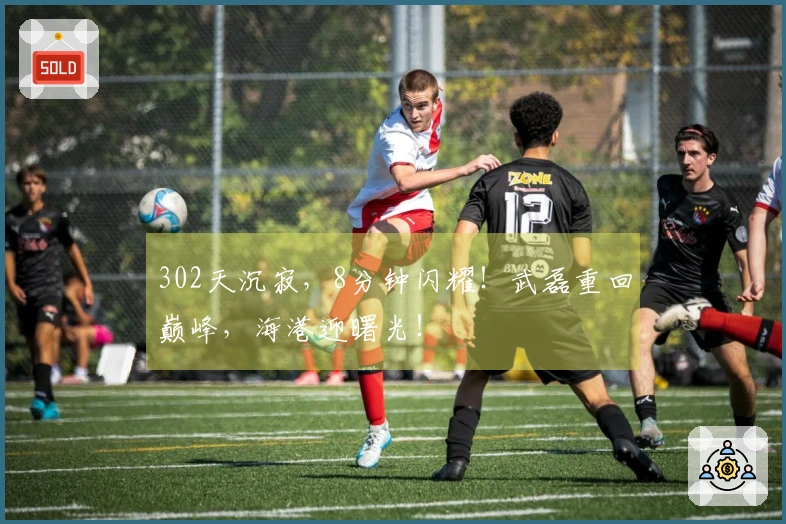 302天沉寂，8分钟闪耀！武磊重回巅峰，海港迎曙光！