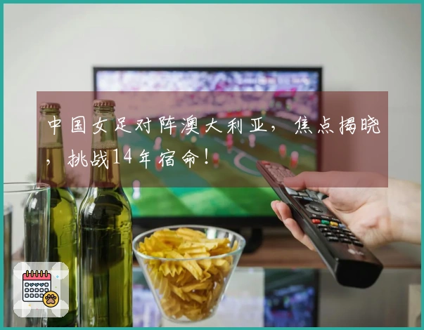 中国女足对阵澳大利亚，焦点揭晓，挑战14年宿命！