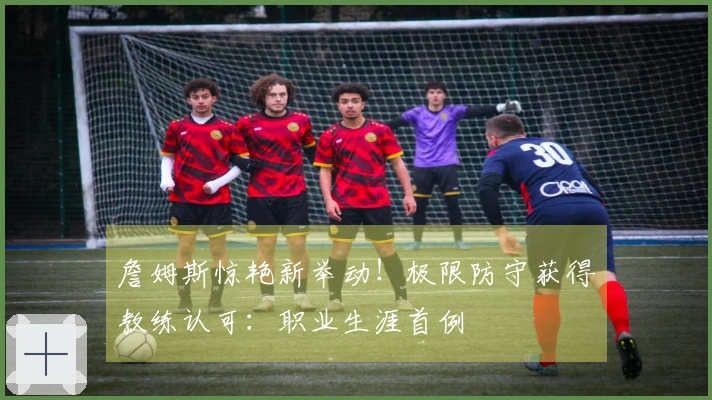 詹姆斯惊艳新举动！极限防守获得教练认可：职业生涯首例