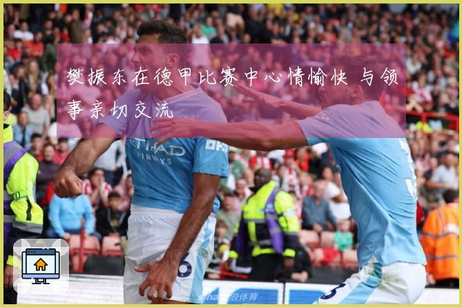 樊振东在德甲比赛中心情愉快 与领事亲切交流